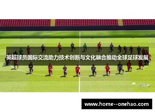 英超球员国际交流助力技术创新与文化融合推动全球足球发展