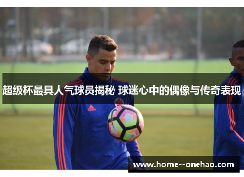 超级杯最具人气球员揭秘 球迷心中的偶像与传奇表现
