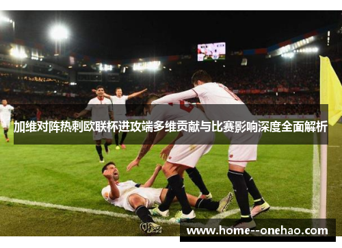 加维对阵热刺欧联杯进攻端多维贡献与比赛影响深度全面解析