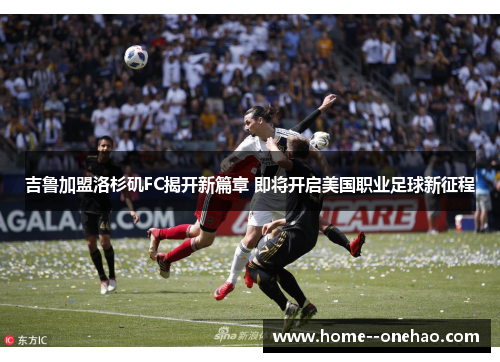 吉鲁加盟洛杉矶FC揭开新篇章 即将开启美国职业足球新征程